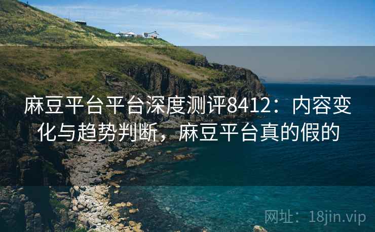 麻豆平台平台深度测评8412：内容变化与趋势判断，麻豆平台真的假的