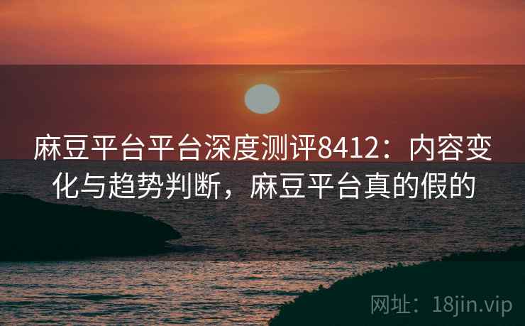 麻豆平台平台深度测评8412：内容变化与趋势判断，麻豆平台真的假的