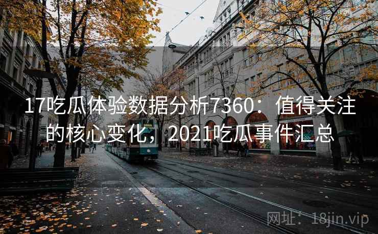 17吃瓜体验数据分析7360：值得关注的核心变化，2021吃瓜事件汇总