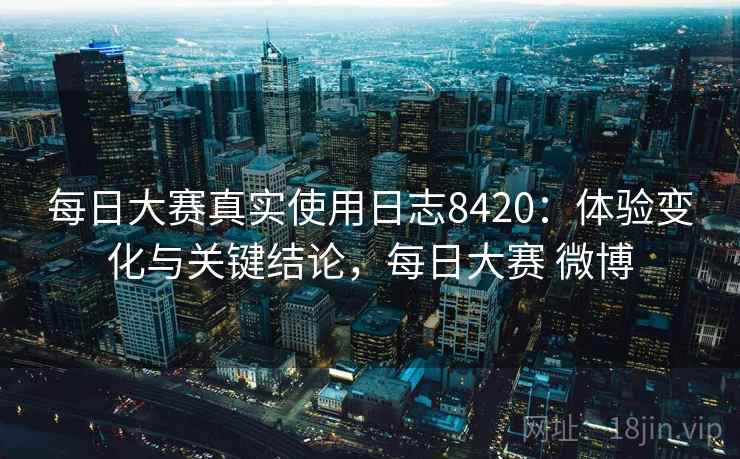 每日大赛真实使用日志8420：体验变化与关键结论，每日大赛 微博
