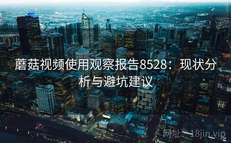 蘑菇视频使用观察报告8528：现状分析与避坑建议