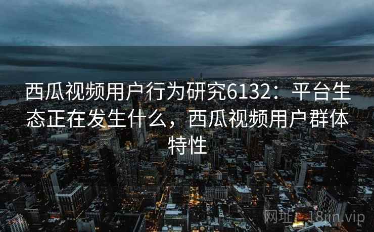 西瓜视频用户行为研究6132：平台生态正在发生什么，西瓜视频用户群体特性