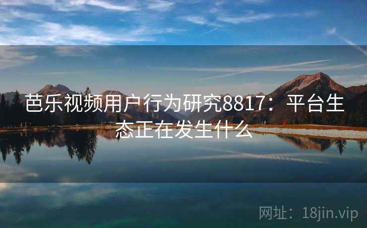 芭乐视频用户行为研究8817：平台生态正在发生什么