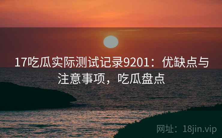 17吃瓜实际测试记录9201：优缺点与注意事项，吃瓜盘点