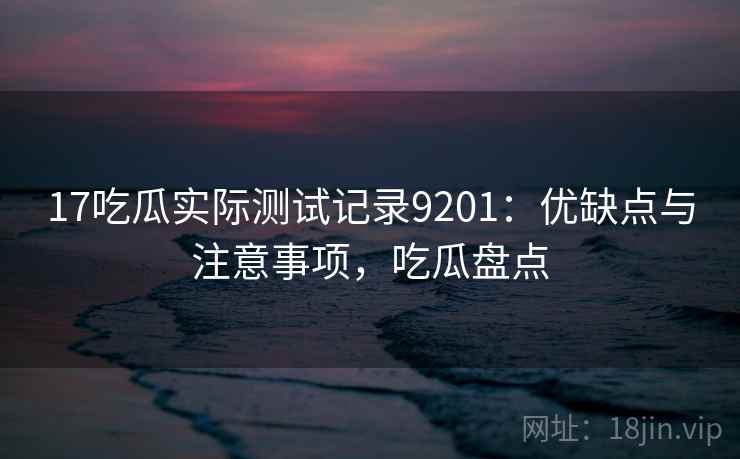 17吃瓜实际测试记录9201：优缺点与注意事项，吃瓜盘点