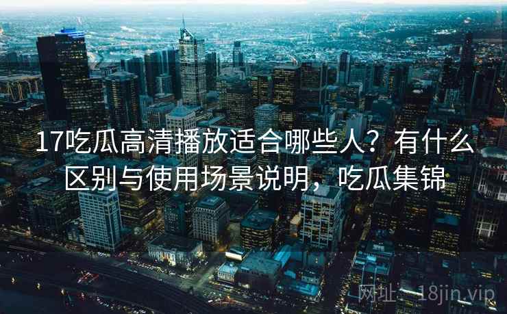 17吃瓜高清播放适合哪些人？有什么区别与使用场景说明，吃瓜集锦