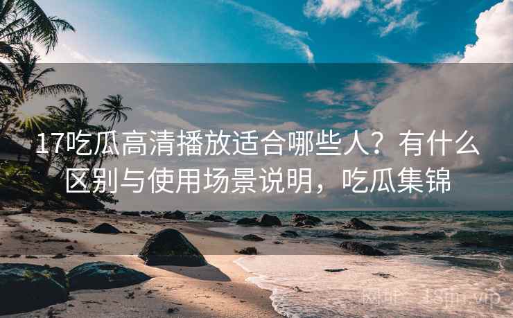 17吃瓜高清播放适合哪些人？有什么区别与使用场景说明，吃瓜集锦