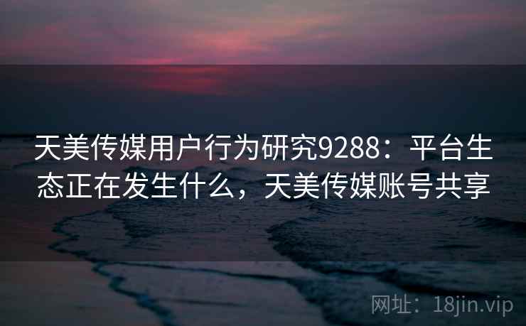 天美传媒用户行为研究9288：平台生态正在发生什么，天美传媒账号共享
