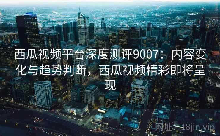 西瓜视频平台深度测评9007：内容变化与趋势判断，西瓜视频精彩即将呈现