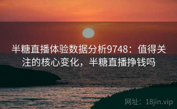 半糖直播体验数据分析9748：值得关注的核心变化，半糖直播挣钱吗