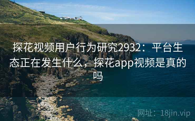 探花视频用户行为研究2932：平台生态正在发生什么，探花app视频是真的吗