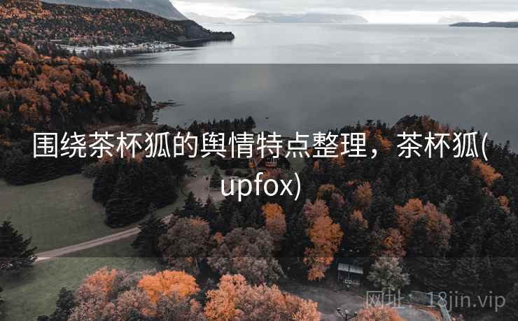 围绕茶杯狐的舆情特点整理，茶杯狐(upfox)