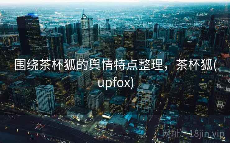 围绕茶杯狐的舆情特点整理，茶杯狐(upfox)