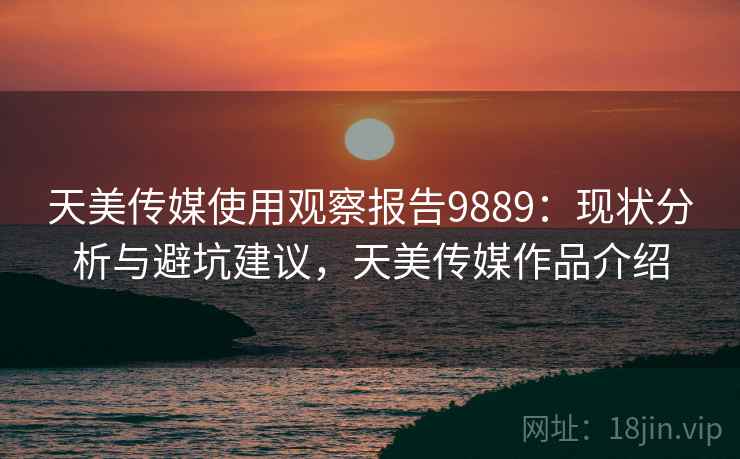 天美传媒使用观察报告9889：现状分析与避坑建议，天美传媒作品介绍
