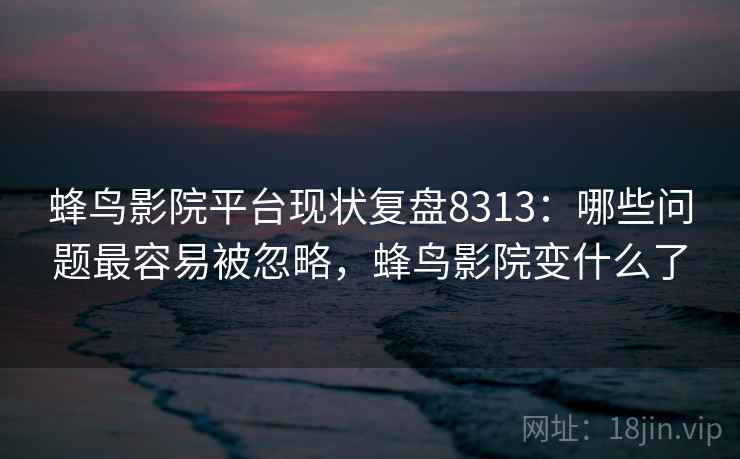 蜂鸟影院平台现状复盘8313：哪些问题最容易被忽略，蜂鸟影院变什么了
