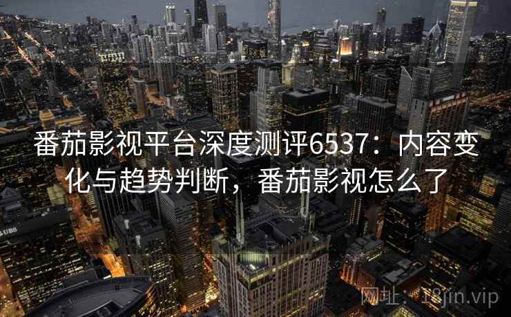 番茄影视平台深度测评6537：内容变化与趋势判断，番茄影视怎么了