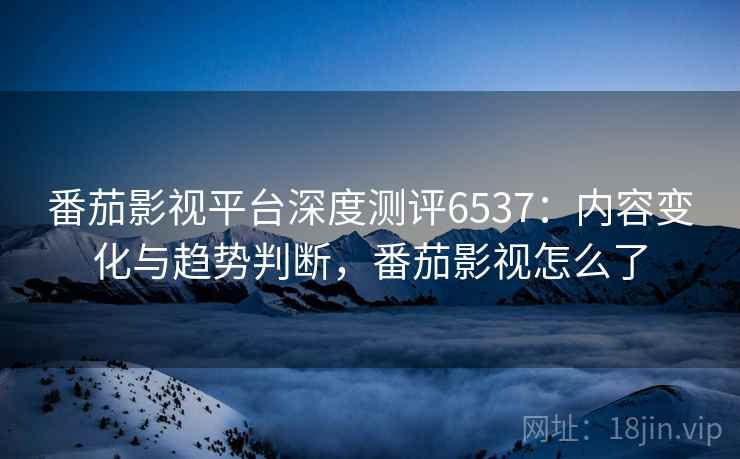 番茄影视平台深度测评6537：内容变化与趋势判断，番茄影视怎么了