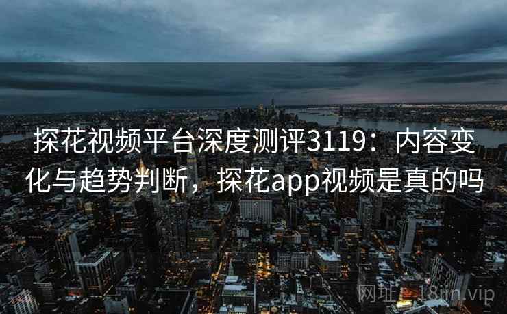 探花视频平台深度测评3119：内容变化与趋势判断，探花app视频是真的吗