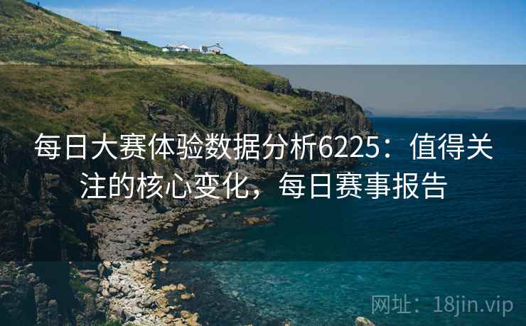 每日大赛体验数据分析6225：值得关注的核心变化，每日赛事报告