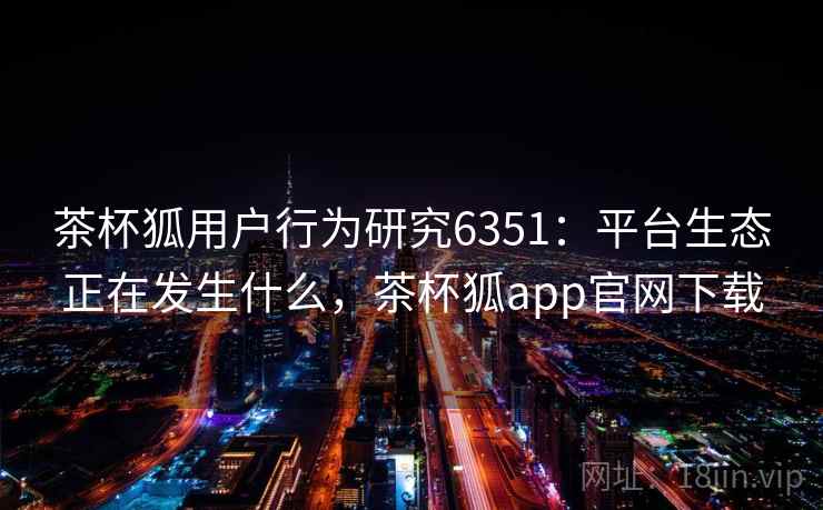 茶杯狐用户行为研究6351：平台生态正在发生什么，茶杯狐app官网下载