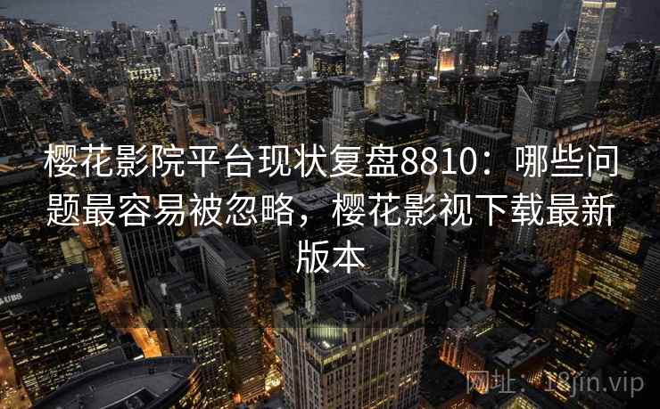 樱花影院平台现状复盘8810：哪些问题最容易被忽略，樱花影视下载最新版本