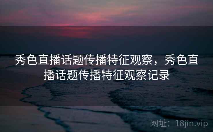 秀色直播话题传播特征观察，秀色直播话题传播特征观察记录